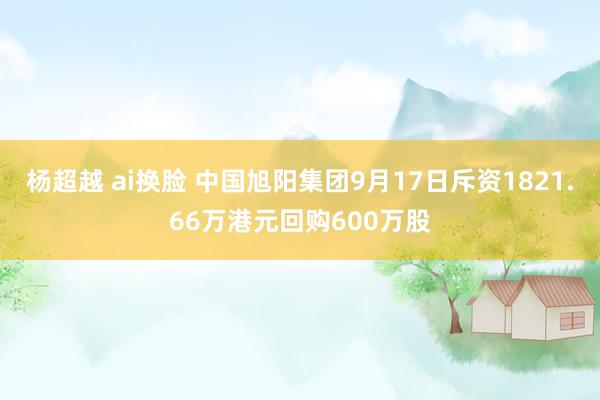 杨超越 ai换脸 中国旭阳集团9月17日斥资1821.66万港元回购600万股