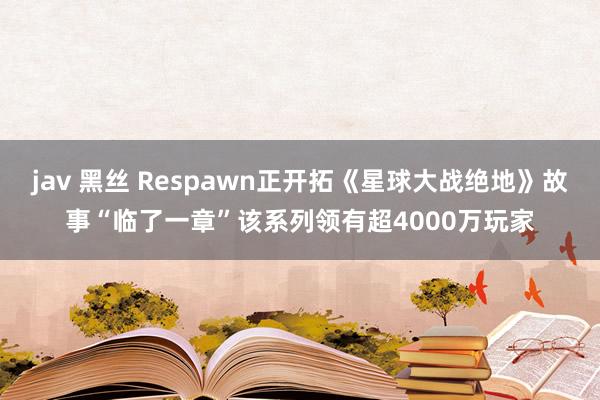jav 黑丝 Respawn正开拓《星球大战绝地》故事“临了一章”该系列领有超4000万玩家