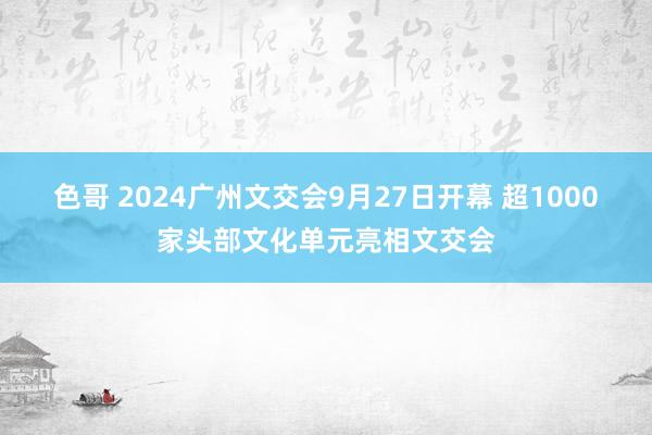 色哥 2024广州文交会9月27日开幕 超1000家头部文化单元亮相文交会