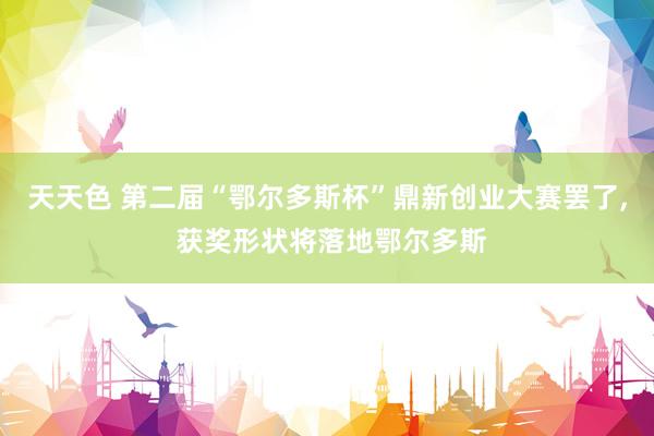 天天色 第二届“鄂尔多斯杯”鼎新创业大赛罢了， 获奖形状将落地鄂尔多斯