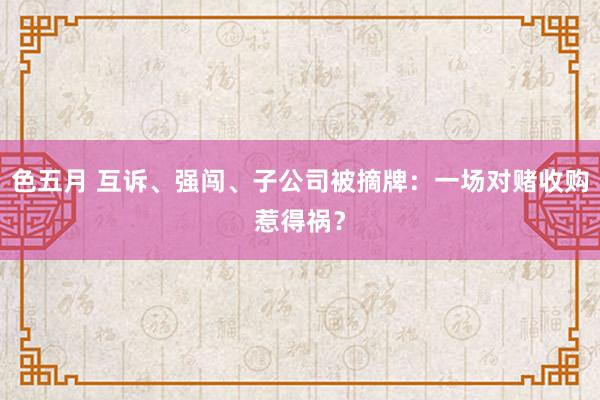 色五月 互诉、强闯、子公司被摘牌：一场对赌收购惹得祸？