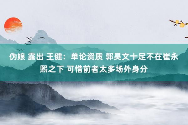 伪娘 露出 王健：单论资质 郭昊文十足不在崔永熙之下 可惜前者太多场外身分