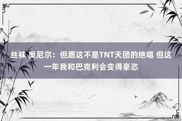 丝袜 奥尼尔：但愿这不是TNT天团的绝唱 但这一年我和巴克利会变得豪恣