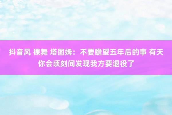 抖音风 裸舞 塔图姆：不要瞻望五年后的事 有天你会顷刻间发现我方要退役了