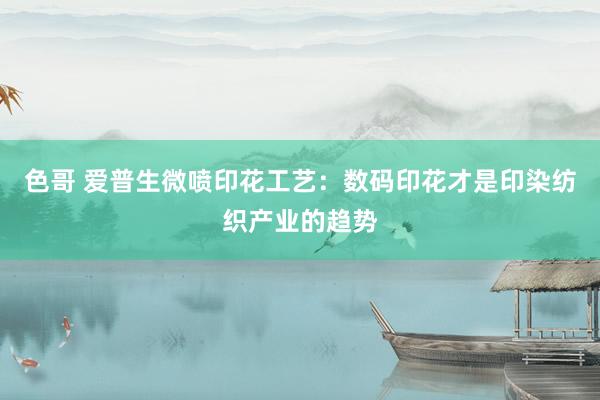 色哥 爱普生微喷印花工艺：数码印花才是印染纺织产业的趋势