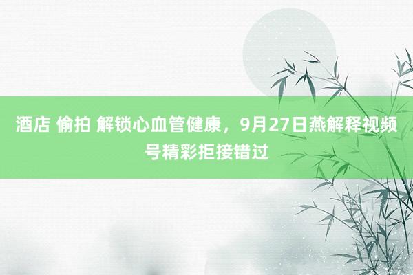 酒店 偷拍 解锁心血管健康，9月27日燕解释视频号精彩拒接错过