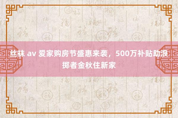 丝袜 av 爱家购房节盛惠来袭，500万补贴助浪掷者金秋住新家