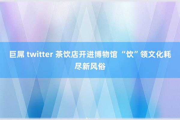巨屌 twitter 茶饮店开进博物馆 “饮”领文化耗尽新风俗