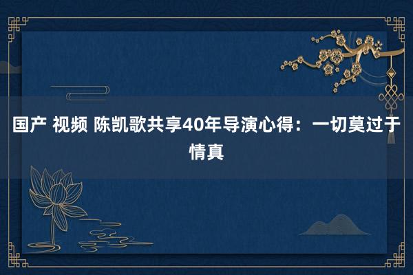 国产 视频 陈凯歌共享40年导演心得：一切莫过于情真