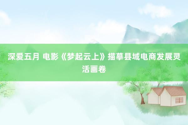 深爱五月 电影《梦起云上》描摹县域电商发展灵活画卷