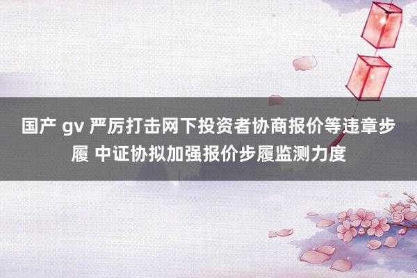国产 gv 严厉打击网下投资者协商报价等违章步履 中证协拟加强报价步履监测力度