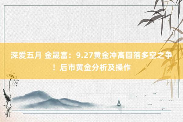 深爱五月 金晟富：9.27黄金冲高回落多空之争！后市黄金分析及操作