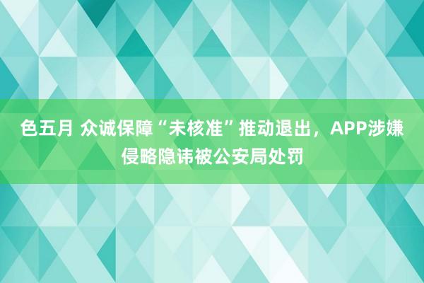 色五月 众诚保障“未核准”推动退出，APP涉嫌侵略隐讳被公安局处罚