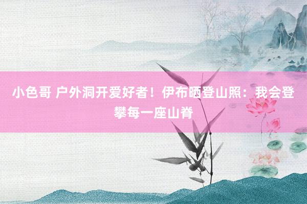 小色哥 户外洞开爱好者！伊布晒登山照：我会登攀每一座山脊