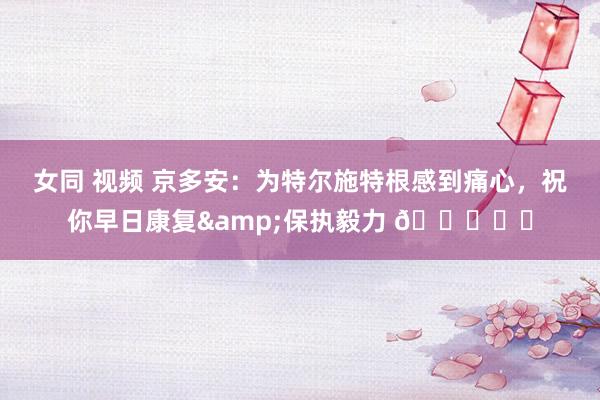 女同 视频 京多安：为特尔施特根感到痛心，祝你早日康复&保执毅力 💙❤️