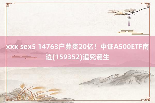 xxx sex5 14763户募资20亿！中证A500ETF南边(159352)追究诞生