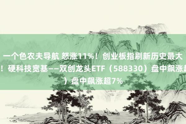 一个色农夫导航 怒涨11%！创业板指刷新历史最大涨幅！硬科技宽基——双创龙头ETF（588330）盘中飙涨超7%