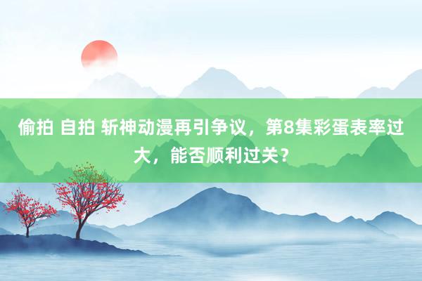 偷拍 自拍 斩神动漫再引争议，第8集彩蛋表率过大，能否顺利过关？