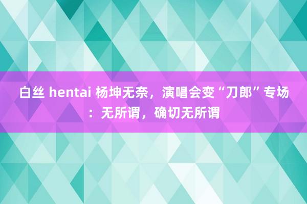 白丝 hentai 杨坤无奈，演唱会变“刀郎”专场：无所谓，确切无所谓