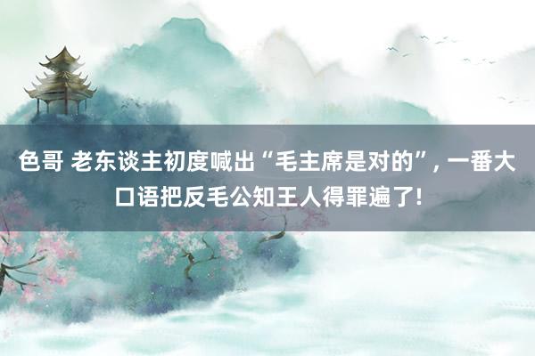 色哥 老东谈主初度喊出“毛主席是对的”， 一番大口语把反毛公知王人得罪遍了!
