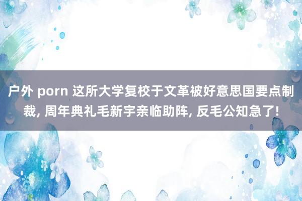 户外 porn 这所大学复校于文革被好意思国要点制裁， 周年典礼毛新宇亲临助阵， 反毛公知急了!