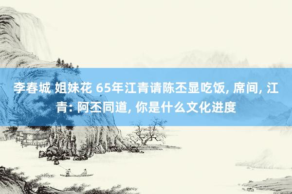 李春城 姐妹花 65年江青请陈丕显吃饭， 席间， 江青: 阿丕同道， 你是什么文化进度