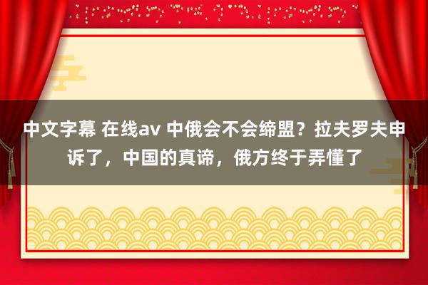 中文字幕 在线av 中俄会不会缔盟？拉夫罗夫申诉了，中国的真谛，俄方终于弄懂了