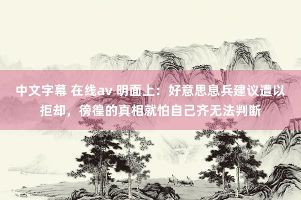 中文字幕 在线av 明面上：好意思息兵建议遭以拒却，徬徨的真相就怕自己齐无法判断