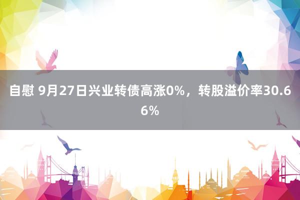 自慰 9月27日兴业转债高涨0%，转股溢价率30.66%