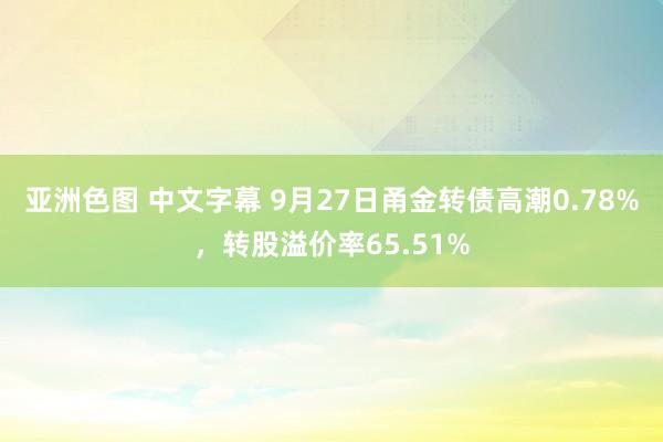 亚洲色图 中文字幕 9月27日甬金转债高潮0.78%，转股溢价率65.51%