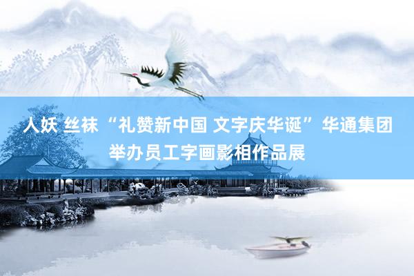 人妖 丝袜 “礼赞新中国 文字庆华诞” 华通集团举办员工字画影相作品展