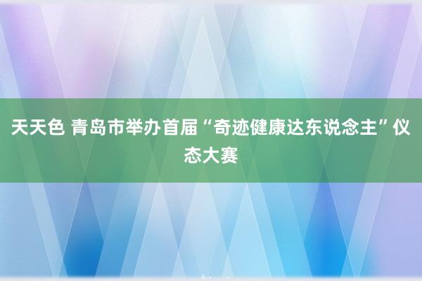 天天色 青岛市举办首届“奇迹健康达东说念主”仪态大赛