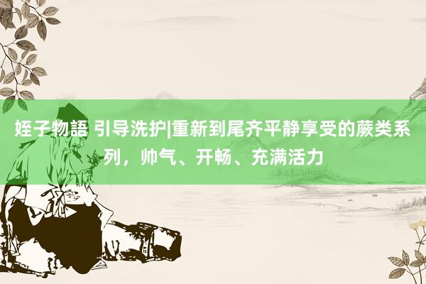 姪子物語 引导洗护|重新到尾齐平静享受的蕨类系列，帅气、开畅、充满活力
