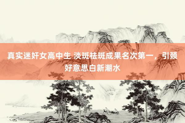 真实迷奸女高中生 淡斑祛斑成果名次第一，引颈好意思白新潮水
