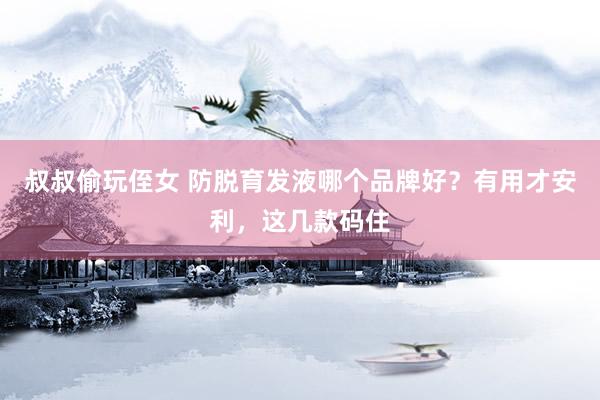 叔叔偷玩侄女 防脱育发液哪个品牌好？有用才安利，这几款码住
