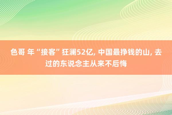 色哥 年“接客”狂澜52亿， 中国最挣钱的山， 去过的东说念主从来不后悔