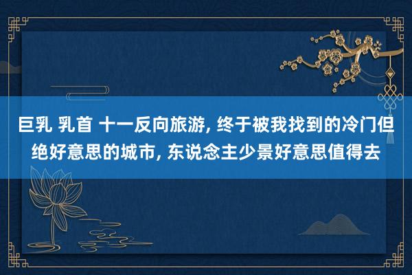 巨乳 乳首 十一反向旅游， 终于被我找到的冷门但绝好意思的城市， 东说念主少景好意思值得去