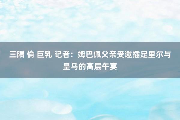 三隅 倫 巨乳 记者：姆巴佩父亲受邀插足里尔与皇马的高层午宴