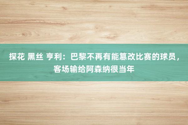 探花 黑丝 亨利：巴黎不再有能篡改比赛的球员，客场输给阿森纳很当年