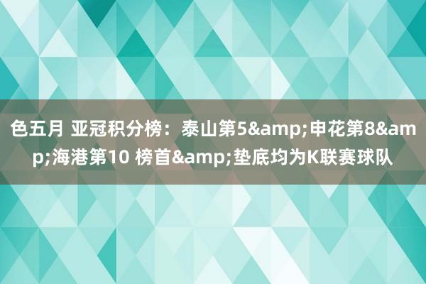 色五月 亚冠积分榜：泰山第5&申花第8&海港第10 榜首&垫底均为K联赛球队