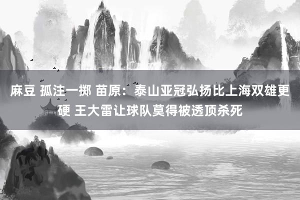 麻豆 孤注一掷 苗原：泰山亚冠弘扬比上海双雄更硬 王大雷让球队莫得被透顶杀死