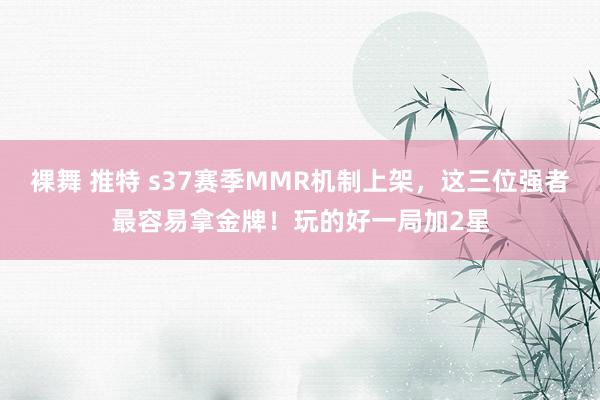 裸舞 推特 s37赛季MMR机制上架，这三位强者最容易拿金牌！玩的好一局加2星