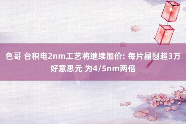 色哥 台积电2nm工艺将继续加价: 每片晶圆超3万好意思元 为4/5nm两倍