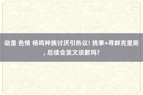 动漫 色情 杨鸣种族讨厌引热议! 挑事+寻衅克里斯， 后续会发文谈歉吗?
