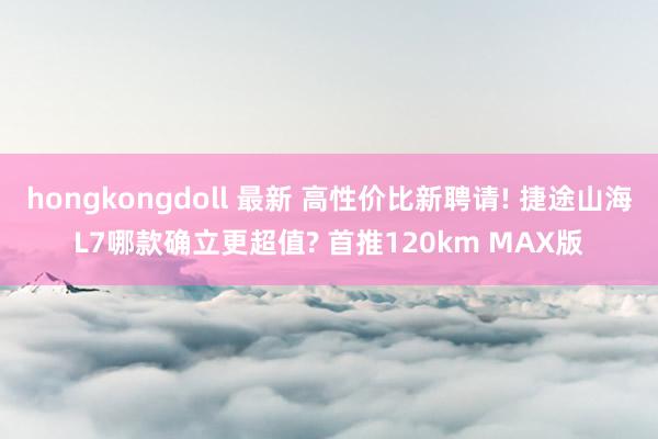 hongkongdoll 最新 高性价比新聘请! 捷途山海L7哪款确立更超值? 首推120km MAX版