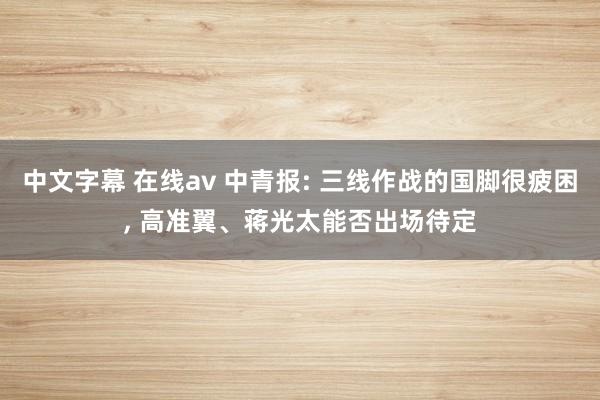 中文字幕 在线av 中青报: 三线作战的国脚很疲困， 高准翼、蒋光太能否出场待定