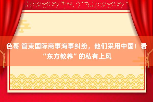 色哥 管束国际商事海事纠纷，他们采用中国！看“东方教养”的私有上风