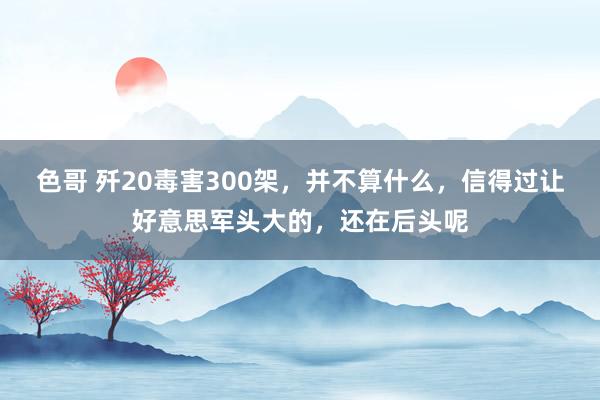 色哥 歼20毒害300架，并不算什么，信得过让好意思军头大的，还在后头呢