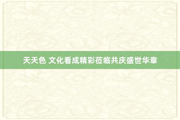 天天色 文化看成精彩莅临共庆盛世华章