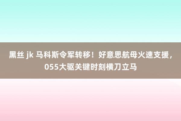 黑丝 jk 马科斯令军转移！好意思航母火速支援，055大驱关键时刻横刀立马